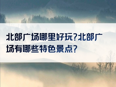 北部广场哪里好玩？北部广场有哪些特色景点？