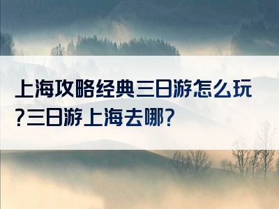 上海攻略经典三日游怎么玩？三日游上海去哪？