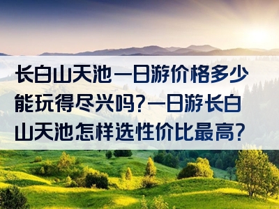 长白山天池一日游价格多少能玩得尽兴吗？一日游长白山天池怎样选性价比最高？