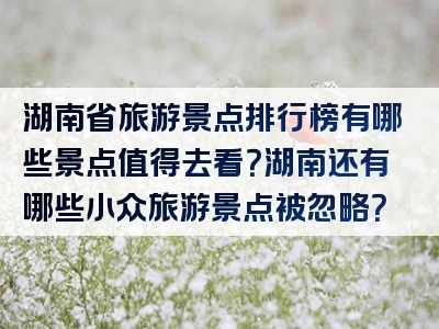 湖南省旅游景点排行榜有哪些景点值得去看？湖南还有哪些小众旅游景点被忽略？