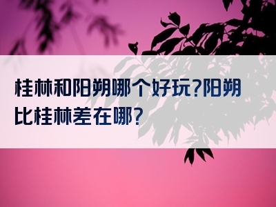 桂林和阳朔哪个好玩？阳朔比桂林差在哪？