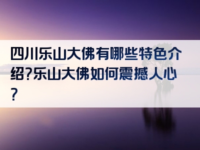 四川乐山大佛有哪些特色介绍？乐山大佛如何震撼人心？