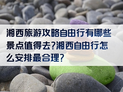 湘西旅游攻略自由行有哪些景点值得去？湘西自由行怎么安排最合理？