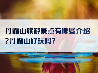 丹霞山旅游景点有哪些介绍？丹霞山好玩吗？