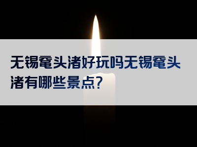 无锡鼋头渚好玩吗无锡鼋头渚有哪些景点？