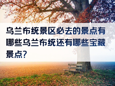 乌兰布统景区必去的景点有哪些乌兰布统还有哪些宝藏景点？