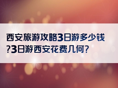 西安旅游攻略3日游多少钱？3日游西安花费几何？