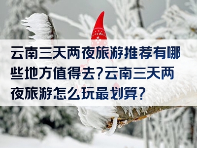 云南三天两夜旅游推荐有哪些地方值得去？云南三天两夜旅游怎么玩最划算？