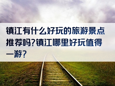 镇江有什么好玩的旅游景点推荐吗？镇江哪里好玩值得一游？