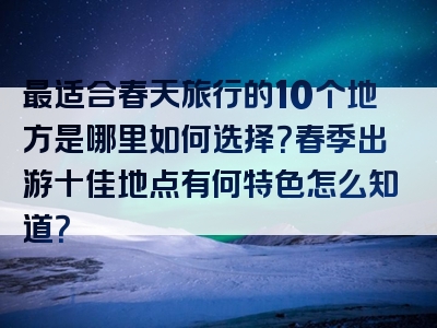 最适合春天旅行的10个地方是哪里如何选择？春季出游十佳地点有何特色怎么知道？