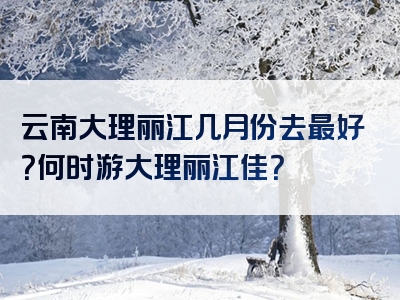 云南大理丽江几月份去最好？何时游大理丽江佳？