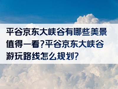平谷京东大峡谷有哪些美景值得一看？平谷京东大峡谷游玩路线怎么规划？