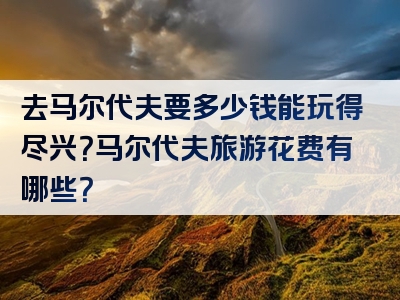 去马尔代夫要多少钱能玩得尽兴？马尔代夫旅游花费有哪些？
