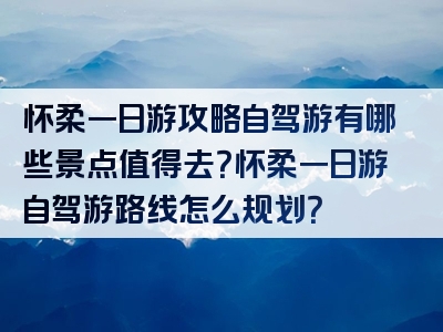 怀柔一日游攻略自驾游有哪些景点值得去？怀柔一日游自驾游路线怎么规划？