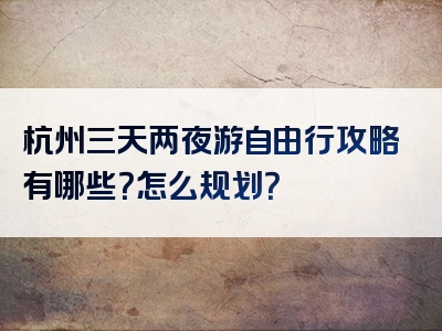 杭州三天两夜游自由行攻略有哪些？怎么规划？