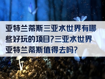 亚特兰蒂斯三亚水世界有哪些好玩的项目？三亚水世界亚特兰蒂斯值得去吗？