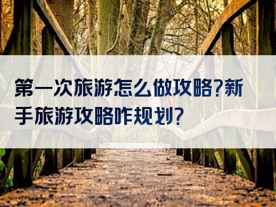 第一次旅游怎么做攻略？新手旅游攻略咋规划？