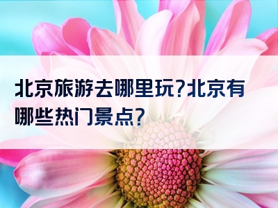 北京旅游去哪里玩？北京有哪些热门景点？