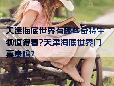 天津海底世界有哪些奇特生物值得看？天津海底世界门票贵吗？