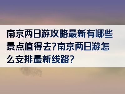 南京两日游攻略最新有哪些景点值得去？南京两日游怎么安排最新线路？