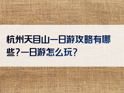 杭州天目山一日游攻略有哪些？一日游怎么玩？