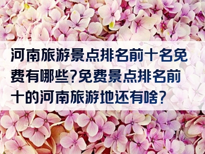 河南旅游景点排名前十名免费有哪些？免费景点排名前十的河南旅游地还有啥？