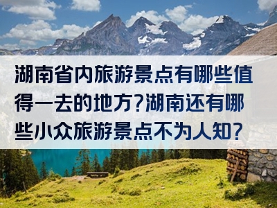 湖南省内旅游景点有哪些值得一去的地方？湖南还有哪些小众旅游景点不为人知？