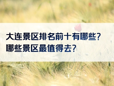 大连景区排名前十有哪些？哪些景区最值得去？