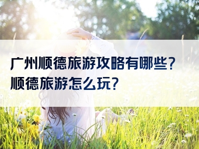 广州顺德旅游攻略有哪些？顺德旅游怎么玩？
