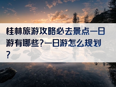 桂林旅游攻略必去景点一日游有哪些？一日游怎么规划？