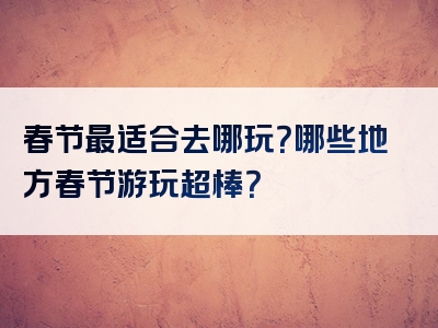 春节最适合去哪玩？哪些地方春节游玩超棒？