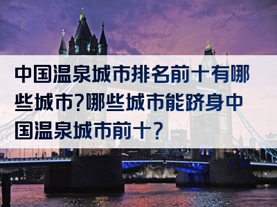 中国温泉城市排名前十有哪些城市？哪些城市能跻身中国温泉城市前十？