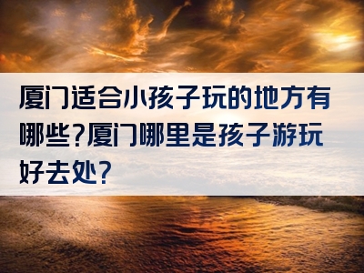 厦门适合小孩子玩的地方有哪些？厦门哪里是孩子游玩好去处？