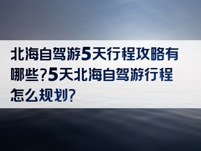 北海自驾游5天行程攻略有哪些？5天北海自驾游行程怎么规划？