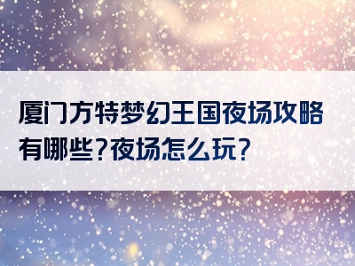 厦门方特梦幻王国夜场攻略有哪些？夜场怎么玩？