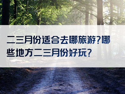 二三月份适合去哪旅游？哪些地方二三月份好玩？