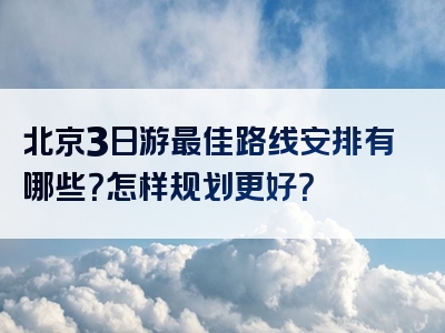 北京3日游最佳路线安排有哪些？怎样规划更好？