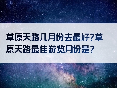 草原天路几月份去最好？草原天路最佳游览月份是？