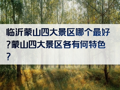 临沂蒙山四大景区哪个最好？蒙山四大景区各有何特色？