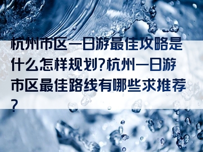 杭州市区一日游最佳攻略是什么怎样规划？杭州一日游市区最佳路线有哪些求推荐？