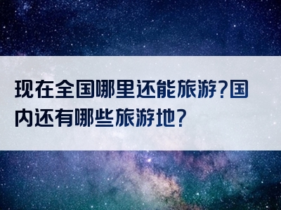 现在全国哪里还能旅游？国内还有哪些旅游地？