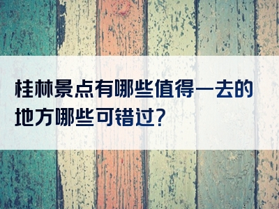 桂林景点有哪些值得一去的地方哪些可错过？