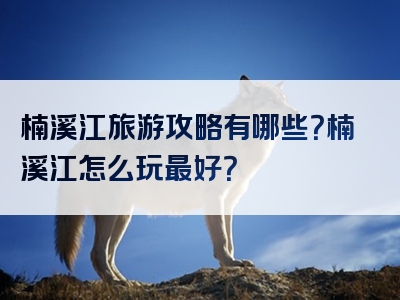 楠溪江旅游攻略有哪些？楠溪江怎么玩最好？