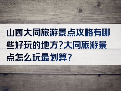 山西大同旅游景点攻略有哪些好玩的地方？大同旅游景点怎么玩最划算？