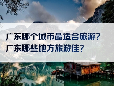 广东哪个城市最适合旅游？广东哪些地方旅游佳？