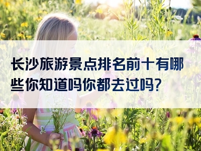 长沙旅游景点排名前十有哪些你知道吗你都去过吗？