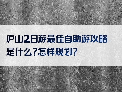 庐山2日游最佳自助游攻略是什么？怎样规划？