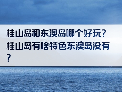 桂山岛和东澳岛哪个好玩？桂山岛有啥特色东澳岛没有？