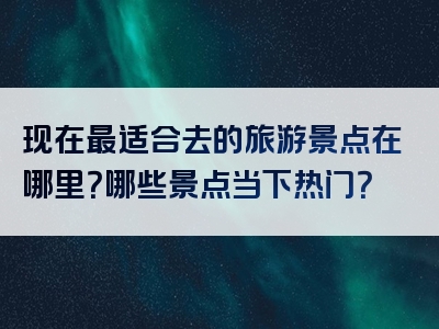现在最适合去的旅游景点在哪里？哪些景点当下热门？