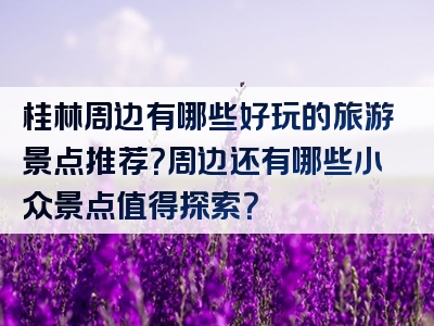 桂林周边有哪些好玩的旅游景点推荐？周边还有哪些小众景点值得探索？